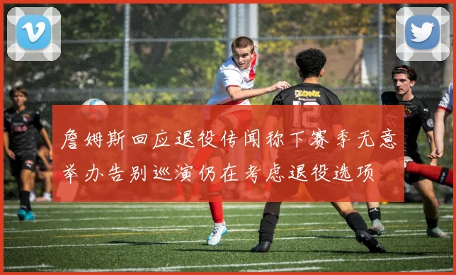 詹姆斯回应退役传闻称下赛季无意举办告别巡演仍在考虑退役选项
