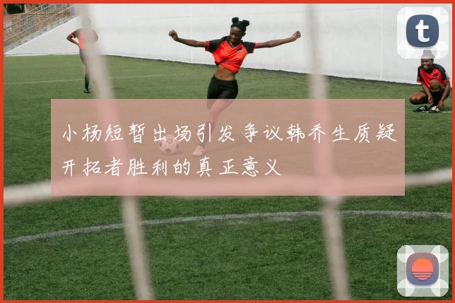 小杨短暂出场引发争议韩乔生质疑开拓者胜利的真正意义