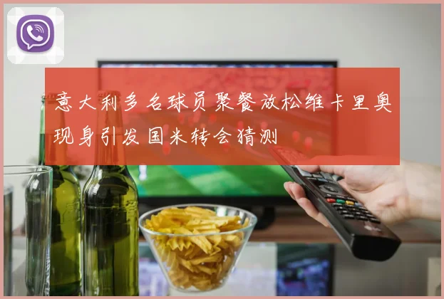 意大利多名球员聚餐放松维卡里奥现身引发国米转会猜测