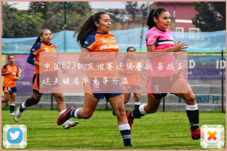 中国U23队友谊赛连场鏖战 备战亚运关键名单竞争升温