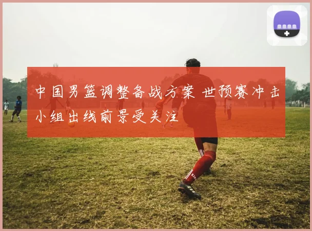 中国男篮调整备战方案 世预赛冲击小组出线前景受关注