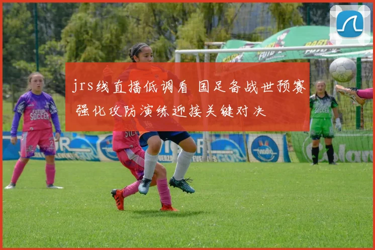 jrs线直播低调看 国足备战世预赛 强化攻防演练迎接关键对决