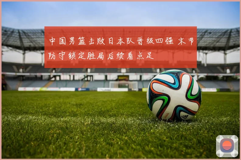 中国男篮击败日本队晋级四强 末节防守锁定胜局后续看点足