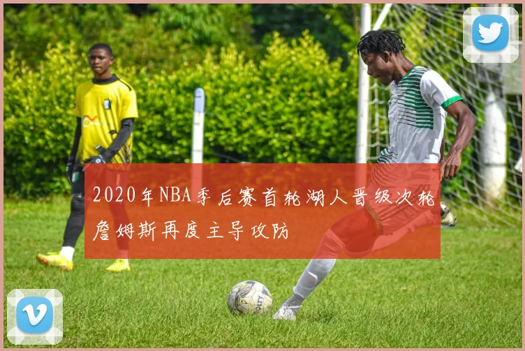 2020年NBA季后赛首轮湖人晋级次轮詹姆斯再度主导攻防