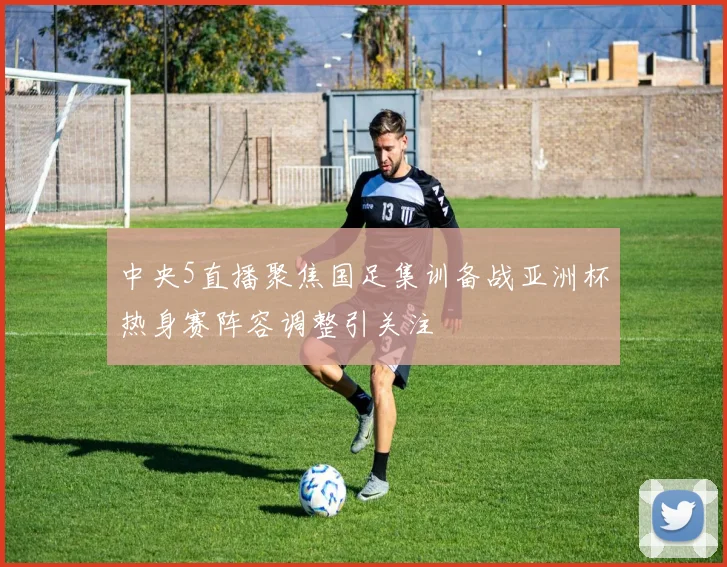 中央5直播聚焦国足集训备战亚洲杯热身赛阵容调整引关注