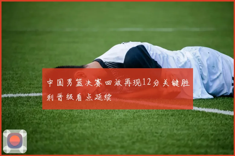 中国男篮决赛回放再现12分关键胜利晋级看点延续