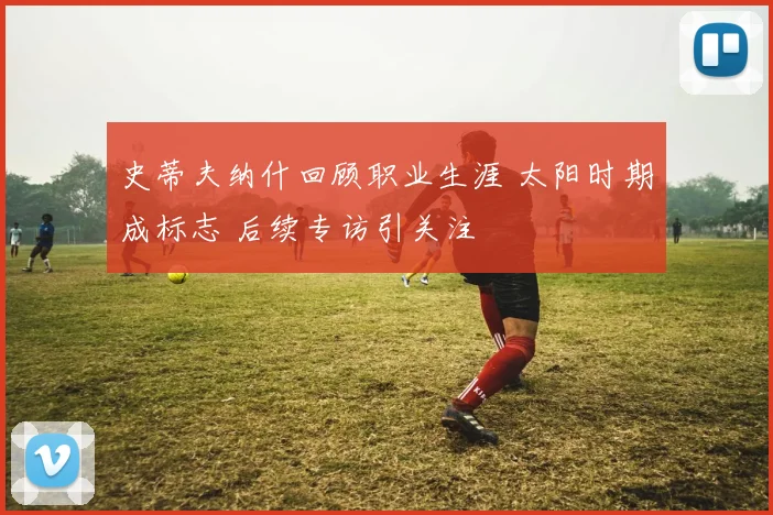 史蒂夫纳什回顾职业生涯 太阳时期成标志 后续专访引关注