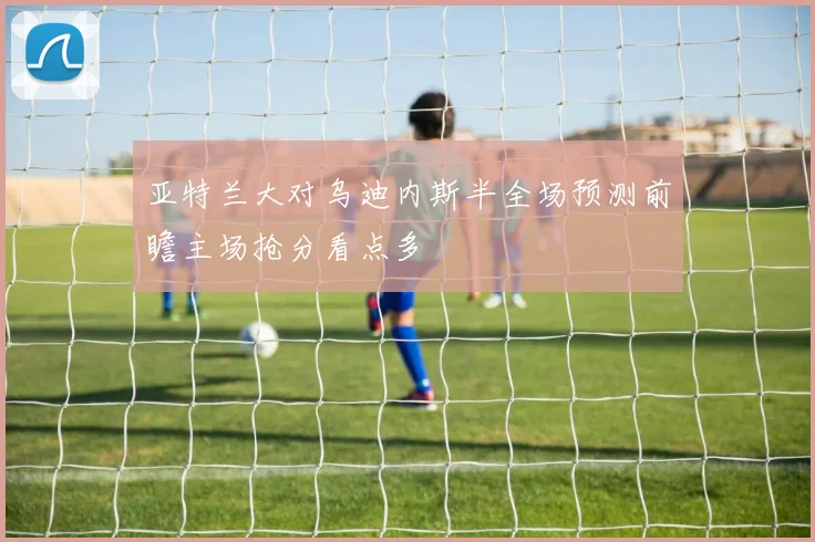 亚特兰大对乌迪内斯半全场预测前瞻主场抢分看点多