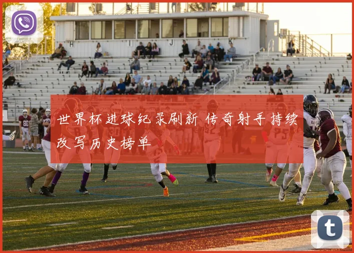 世界杯进球纪录刷新 传奇射手持续改写历史榜单
