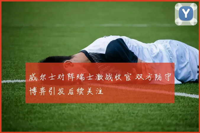 威尔士对阵瑞士激战收官 双方防守博弈引发后续关注