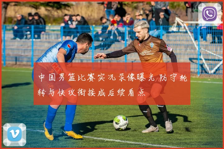 中国男篮比赛实况录像曝光 防守轮转与快攻衔接成后续看点