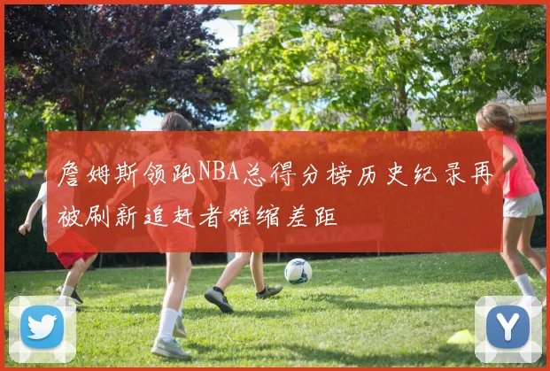 詹姆斯领跑NBA总得分榜历史纪录再被刷新追赶者难缩差距