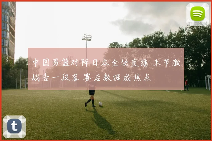中国男篮对阵日本全场直播 末节激战告一段落 赛后数据成焦点