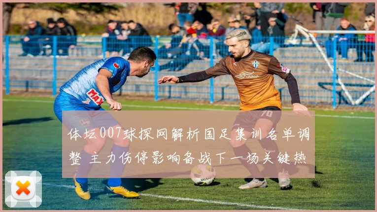 体坛007球探网解析国足集训名单调整 主力伤停影响备战下一场关键热身赛
