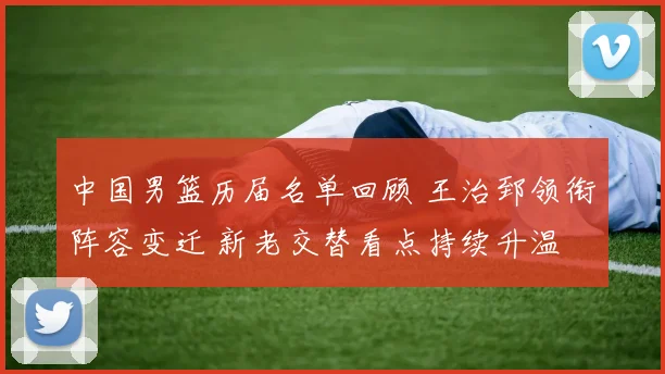 中国男篮历届名单回顾 王治郅领衔阵容变迁 新老交替看点持续升温