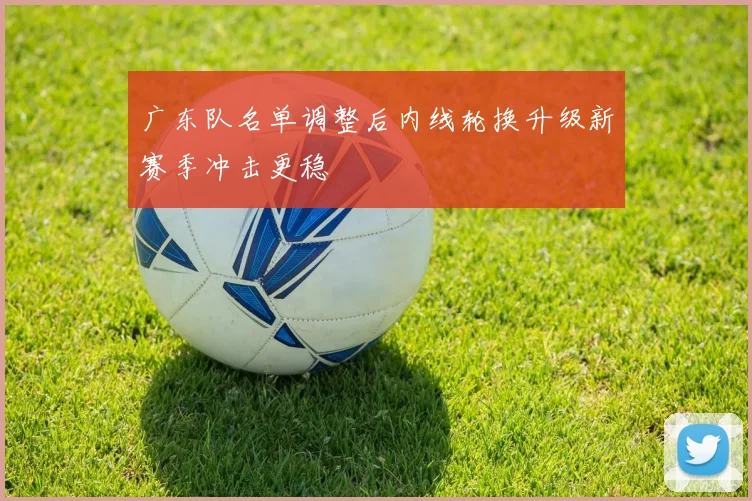 广东队名单调整后内线轮换升级新赛季冲击更稳
