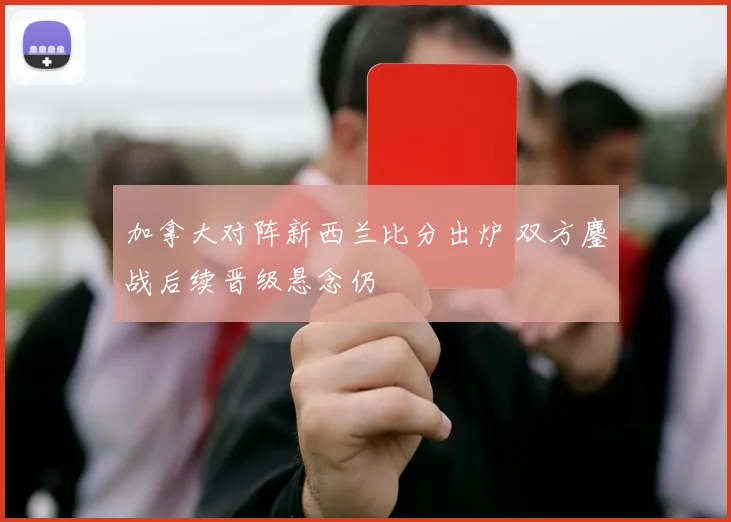 加拿大对阵新西兰比分出炉 双方鏖战后续晋级悬念仍