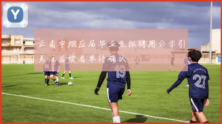 云南中烟应届毕业生拟聘用公示引关注后续名单待确认