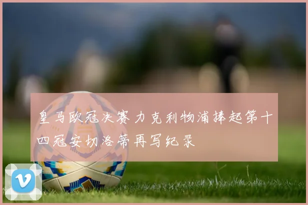 皇马欧冠决赛力克利物浦捧起第十四冠安切洛蒂再写纪录