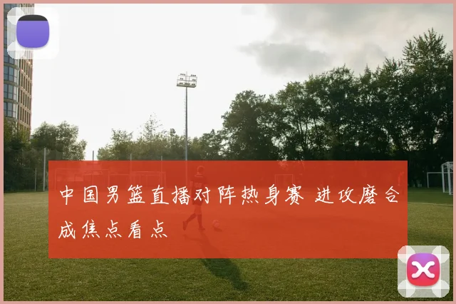 中国男篮直播对阵热身赛 进攻磨合成焦点看点
