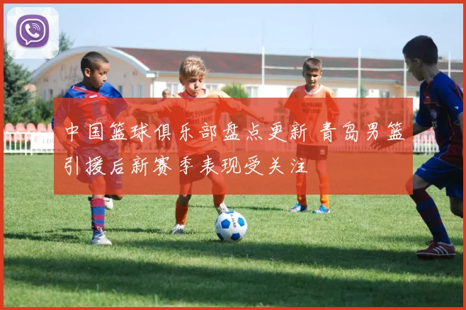 中国篮球俱乐部盘点更新 青岛男篮引援后新赛季表现受关注