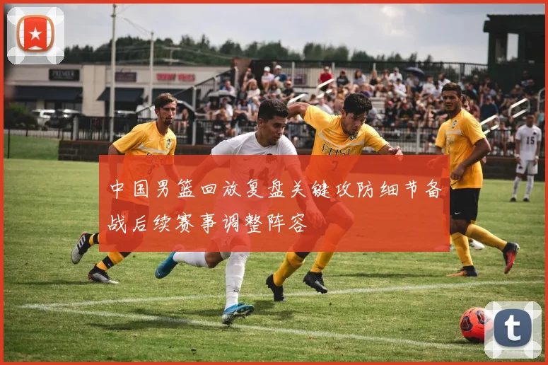 中国男篮回放复盘关键攻防细节备战后续赛事调整阵容