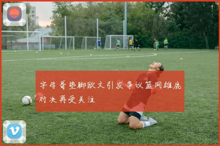 字母哥垫脚欧文引发争议篮网雄鹿对决再受关注