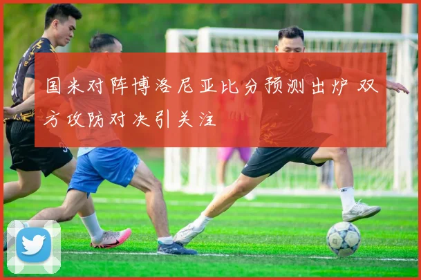 国米对阵博洛尼亚比分预测出炉 双方攻防对决引关注