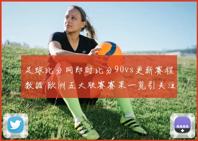 足球比分网即时比分90vs更新赛程数据 欧洲五大联赛赛果一览引关注