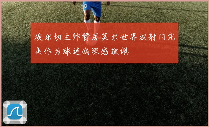 埃尔切主帅赞居莱尔世界波射门完美作为球迷我深感敬佩