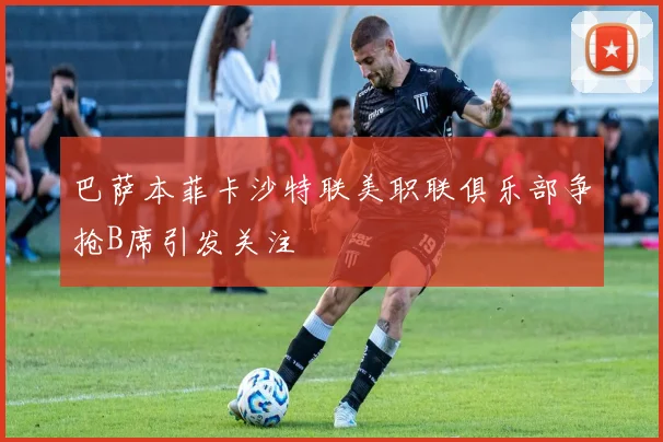 巴萨本菲卡沙特联美职联俱乐部争抢B席引发关注