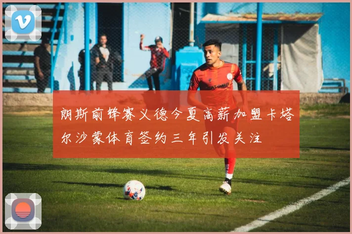 朗斯前锋赛义德今夏高薪加盟卡塔尔沙蒙体育签约三年引发关注