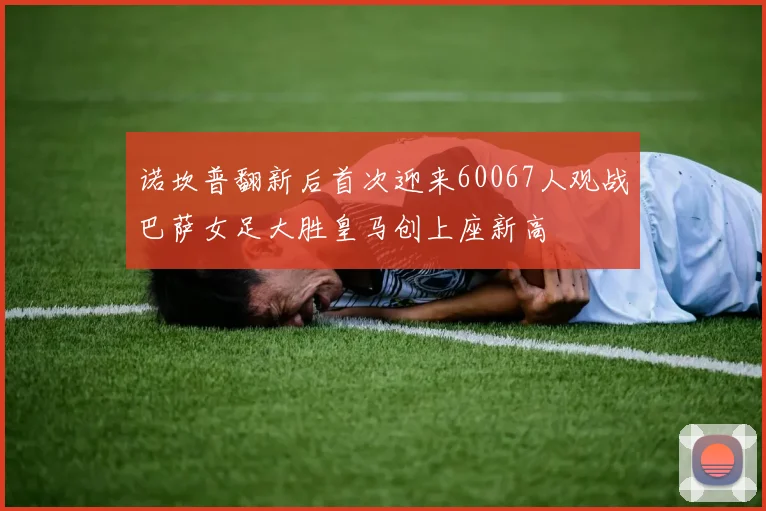诺坎普翻新后首次迎来60067人观战巴萨女足大胜皇马创上座新高