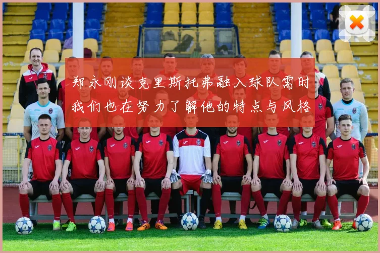 郑永刚谈克里斯托弗融入球队需时我们也在努力了解他的特点与风格