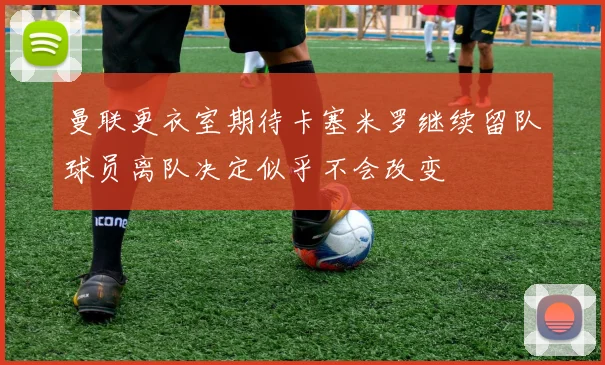曼联更衣室期待卡塞米罗继续留队球员离队决定似乎不会改变