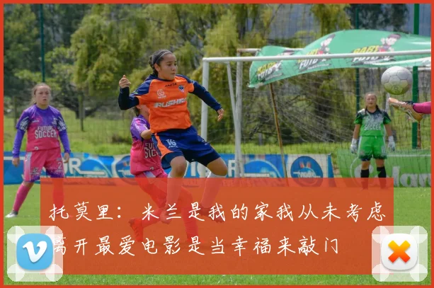 托莫里：米兰是我的家我从未考虑离开最爱电影是当幸福来敲门