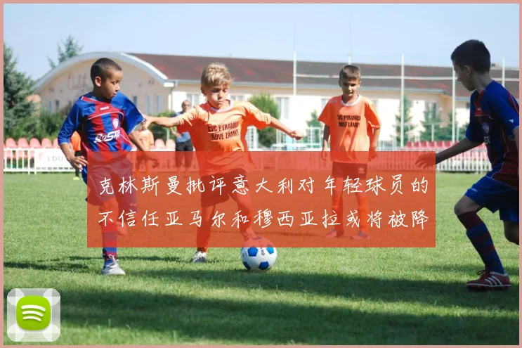 克林斯曼批评意大利对年轻球员的不信任亚马尔和穆西亚拉或将被降级至意乙