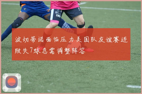 波切蒂诺面临压力美国队友谊赛连败失7球急需调整阵容
