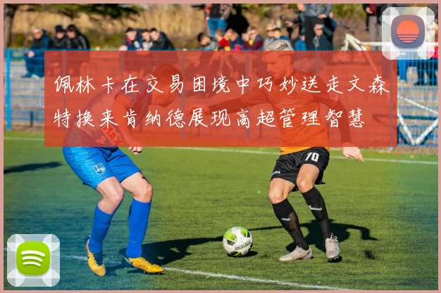佩林卡在交易困境中巧妙送走文森特换来肯纳德展现高超管理智慧