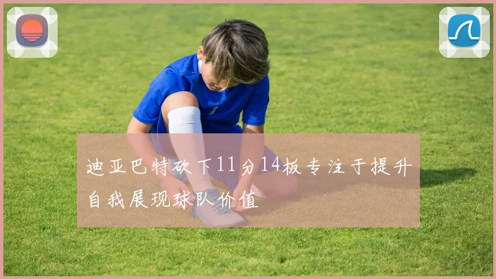 迪亚巴特砍下11分14板专注于提升自我展现球队价值