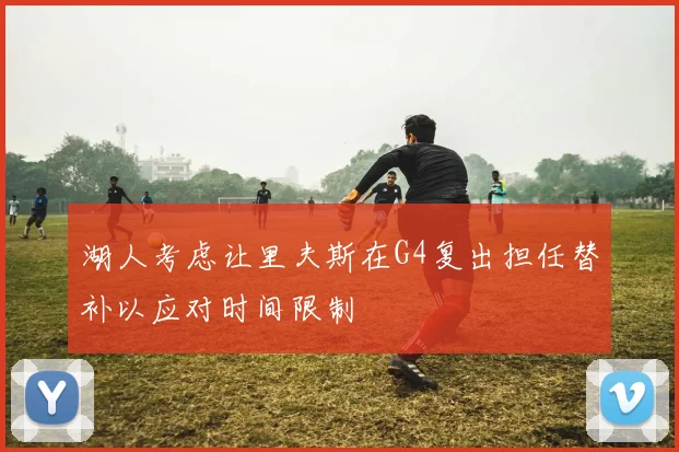 湖人考虑让里夫斯在G4复出担任替补以应对时间限制
