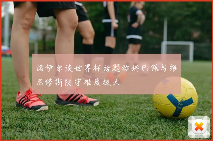 诺伊尔谈世界杯话题称姆巴佩与维尼修斯防守难度极大