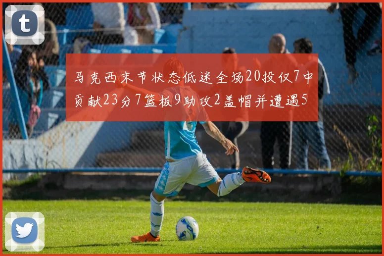 马克西末节状态低迷全场20投仅7中贡献23分7篮板9助攻2盖帽并遭遇5次犯规