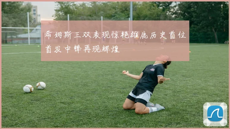 希姆斯三双表现惊艳雄鹿历史首位首发中锋再现辉煌