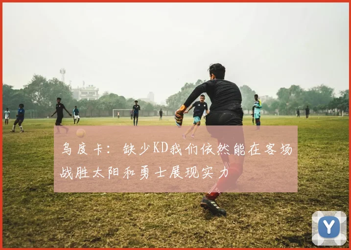 乌度卡：缺少KD我们依然能在客场战胜太阳和勇士展现实力