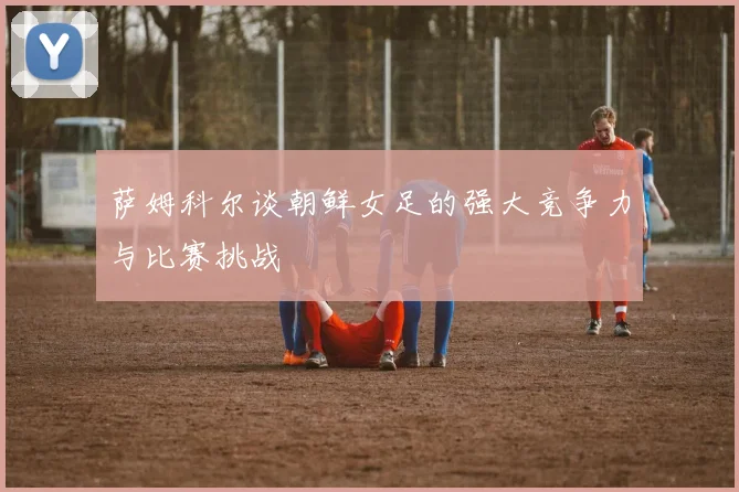 萨姆科尔谈朝鲜女足的强大竞争力与比赛挑战
