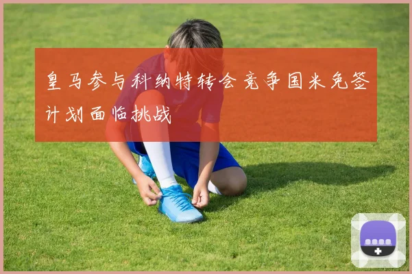 皇马参与科纳特转会竞争国米免签计划面临挑战