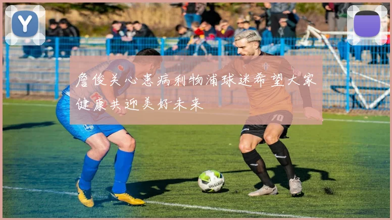 詹俊关心患病利物浦球迷希望大家健康共迎美好未来