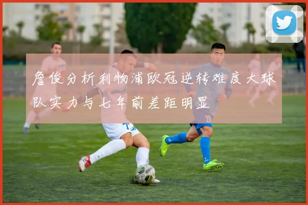詹俊分析利物浦欧冠逆转难度大球队实力与七年前差距明显