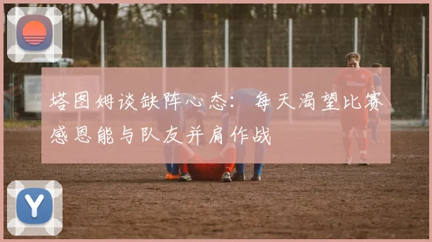 塔图姆谈缺阵心态：每天渴望比赛感恩能与队友并肩作战